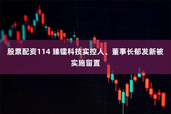 股票配资114 臻镭科技实控人、董事长郁发新被实施留置