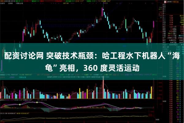 配资讨论网 突破技术瓶颈：哈工程水下机器人“海龟”亮相，360 度灵活运动