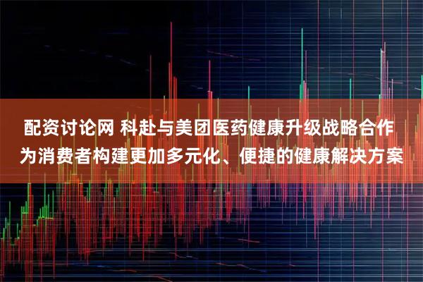 配资讨论网 科赴与美团医药健康升级战略合作 为消费者构建更加多元化、便捷的健康解决方案