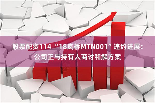 股票配资114 “18岚桥MTN001”违约进展：公司正与持有人商讨和解方案
